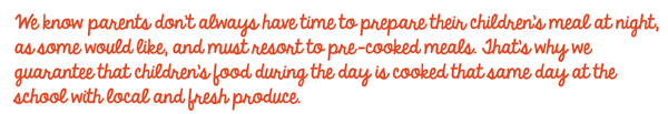 We know parents don&rsquo;t always have time to prepare their children&rsquo;s meal at night, as some would like, and must resort to pre-cooked meals. That&rsquo;s why we guarantee that children&rsquo;s food during the day is cooked that same day at the school with local and fresh produce.