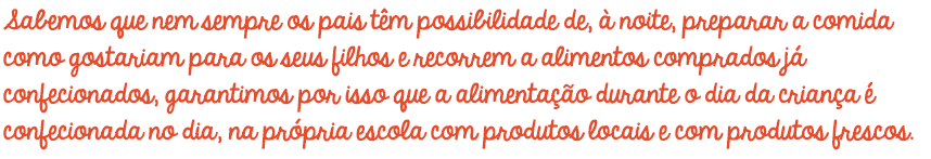 Sabemos que nem sempre os pais têm possibilidade de, à noite, preparar a comida como gostariam para os seus filhos e recorrem a alimentos comprados já confecionados, garantimos por isso que a alimentação durante o dia da criança é confecionada no dia, na própria escola com produtos locais e com produtos frescos. Sabemos que nem sempre os pais têm possibilidade de, à noite, preparar a comida como gostariam para os seus filhos e recorrem a alimentos comprados já confecionados, garantimos por isso que a alimentação durante o dia da criança é confecionada no dia, na própria escola com produtos locais e com produtos frescos.